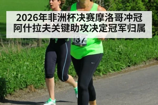 2026年非洲杯决赛摩洛哥冲冠阿什拉夫关键助攻决定冠军归属